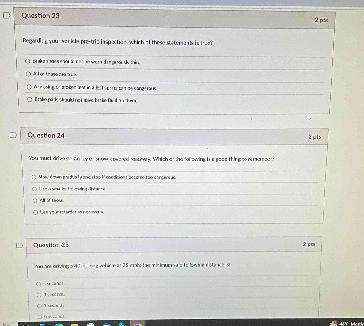 Regarding your vehicle pre-trip inspection, which of these statements is true?
Brake shoes should not be worn dangerously thin.
All of these are true.
A missing or broken leaf in a leaf spring can be dangerous.
Brake pads should not have brake fluid on them.
Question 24 2 pts
You must drive on an icy or snow-covered roadway. Which of the following is a good thing to remember?
Slow down gradually and stop if conditions become too dangerous.
Use a smaller following distance.
All of these.
Use your retarder as necessary.
Question 25 2 pts
You are driving a 40-ft. long vehicle at 25 mph; the minimum safe following distance is:
5 seconds.
3 seconds.
2 seconds.
4 seconds.
48°F Mostly