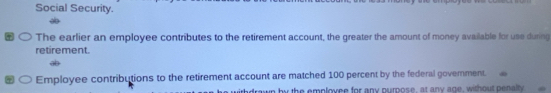 Social Security. 
The earlier an employee contributes to the retirement account, the greater the amount of money available for use during 
retirement. 
Employee contributions to the retirement account are matched 100 percent by the federal govemment. 
drawn by the emplovee for any purpose, at any age, without penalty.