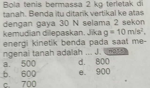 Bola tenis bermassa 2 kg terletak di
tanah. Benda itu ditarik vertikal ke atas
dengan gaya 30 N selama 2 sekon
kemudian dilepaskan. Jika g=10m/s^2, 
energi kinetik benda pada saat me-
ngenai tanah adalah ... J. nors
a. 500 d. 800
b. 600 e. 900
c. 700