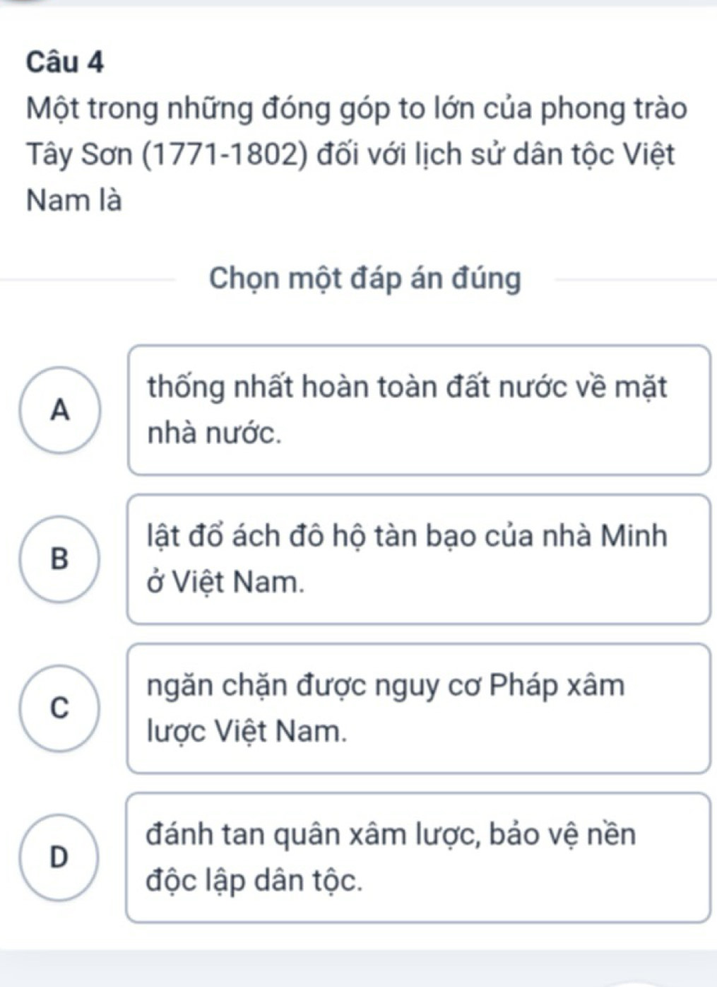 Một trong những đóng góp to lớn của phong trào
Tây Sơn (1771-1802) đối với lịch sử dân tộc Việt
Nam là
Chọn một đáp án đúng
thống nhất hoàn toàn đất nước về mặt
A
nhà nước.
lật đổ ách đô hộ tàn bạo của nhà Minh
B
ở Việt Nam.
ngăn chặn được nguy cơ Pháp xâm
C
lược Việt Nam.
đánh tan quân xâm lược, bảo vệ nền
D
độc lập dân tộc.