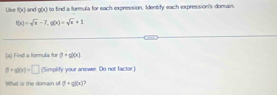 Use f(x) and g(x) to find a formula for each expression. Identify each expression's domain.
f(x)=sqrt(x)-7, g(x)=sqrt(x)+1
(a) Find a formula for (f+g)(x).
(f+g)(x)=□ (Simplify your answer. Do not factor.) 
What is the domain of (f+g)(x) 2