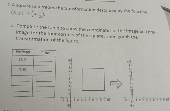 A square undergoes the transformation described by the function
(x,y)to (x, y/2 ).
a. Complete the table to show the coordinates of the image and pre-
image for the four corners of the square. Then graph the
transformation of the figure.
10