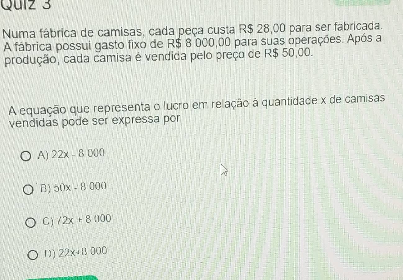 Numa fábrica de camisas, cada peça custa R$ 28,00 para ser fabricada.
A fábrica possui gasto fixo de R$ 8 000,00 para suas operações. Após a
produção, cada camisa é vendida pelo preço de R$ 50,00.
A equação que representa o lucro em relação à quantidade x de camisas
vendidas pode ser expressa por
A) 22x-8000
B) 50x-8000
C) 72x+8000
D) 22x+8000