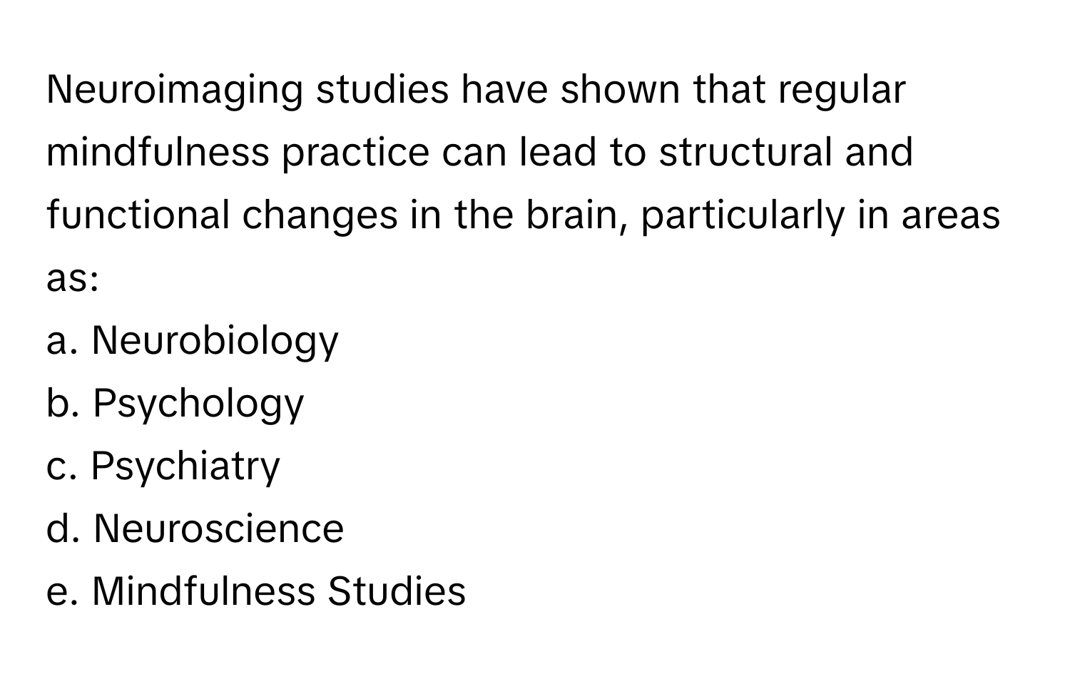 Neuroimaging studies have shown that regular mindfulness practice can lead to structural and functional changes in the brain, particularly in areas as:

a. Neurobiology
b. Psychology
c. Psychiatry
d. Neuroscience
e. Mindfulness Studies