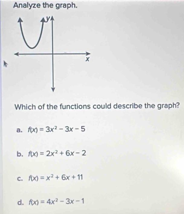 Analyze the graph.
Which of the functions could describe the graph?
a. f(x)=3x^2-3x-5
b. f(x)=2x^2+6x-2
C. f(x)=x^2+6x+11
d. f(x)=4x^2-3x-1