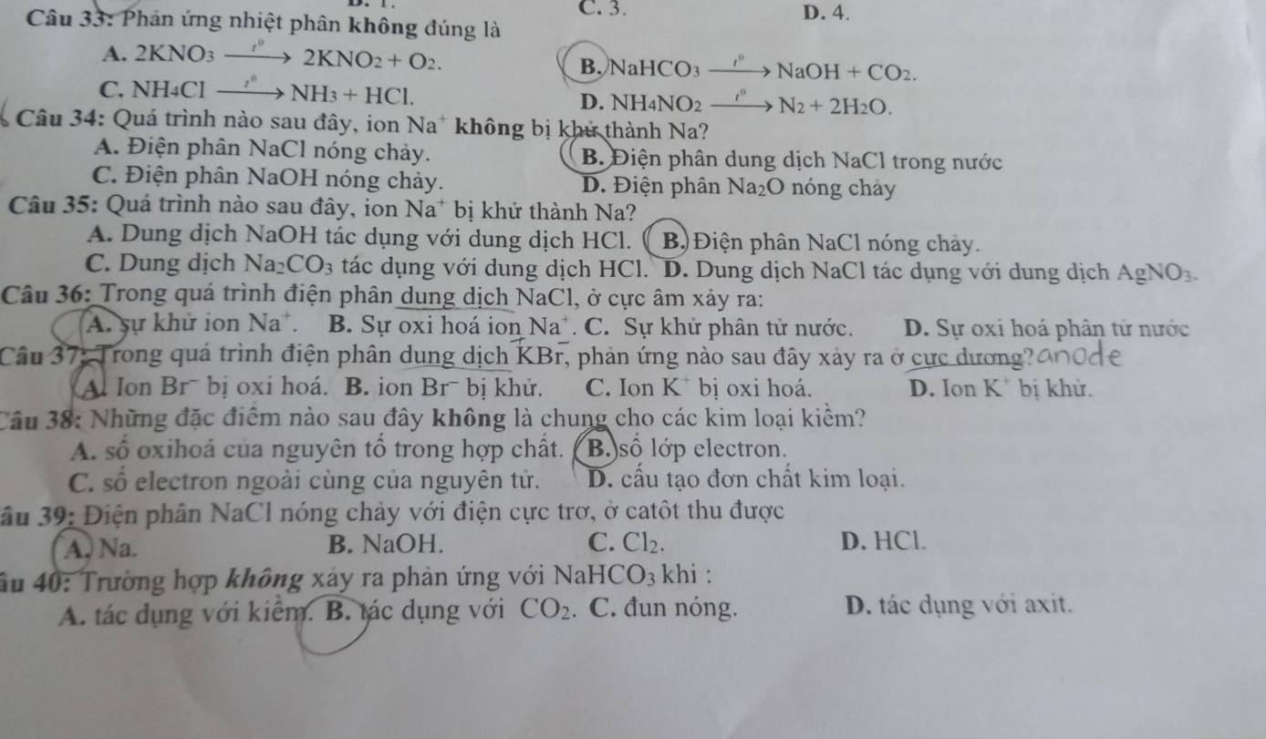 C. 3. D. 4.
Câu 33: Phản ứng nhiệt phân không đúng là
A. 2KNO_3to 2KNO_2+O_2.
B. NaHC O3 xrightarrow I'' NaOH+CO_2.
C. NH_4Clto NH_3+HCl. D. NH I_4NO_2 _ t^9 N_2+2H_2O.
Câu 34: Quá trình nào sau đây, ion Na* không bị khử thành Na?
A. Điện phân NaCl nóng chảy. B. Điện phân dung dịch NaCl trong nước
C. Điện phân NaOH nóng chảy. D. Điện phân Na₂O nóng chảy
Câu 35: Quá trình nào sau đây, ion Na* bị khử thành Na?
A. Dung dịch NaOH tác dụng với dung dịch HCl. B)Điện phân NaCl nóng chảy.
C. Dung dịch Na_2CO_3 tác dụng với dung dịch HCl. D. Dung dịch NaCl tác dụng với dung dịch AgNO_3.
Câu 36: Trong quá trình điện phân dung dịch NaCl, ở cực âm xảy ra:
A. sự khử ion Na^+. B. Sự oxi hoá ion 1 Na C. Sự khử phân tử nước. D. Sự oxi hoá phân từ nước
Câu 37: Trong quá trình điện phân dung dịch KBr, phản ứng nào sau đây xảy ra ở cực dương?
A. Ion Brˉ bị oxi hoá. B. ion Brˉ bị khử. C. Ion K * bị oxi hoá. D. Ion K^+ bị khử.
Câu 38: Những đặc điểm nào sau đây không là chung cho các kim loại kiểm?
A. số oxihoá của nguyên tổ trong hợp chất. B số lớp electron.
C. số electron ngoài cùng của nguyên tử. D. cấu tạo đơn chất kim loại.
ầu 39: Điện phân NaCl nóng chảy với điện cực trơ, ở catôt thu được
A. Na. B. NaOH. C. Cl_2. D. HCl.
ầu 40: Trường hợp không xảy ra phản ứng với 1 NaHCO_3 khi :
A. tác dụng với kiểm. B. tác dụng với CO_2. C. đun nóng. D. tác dụng với axit.