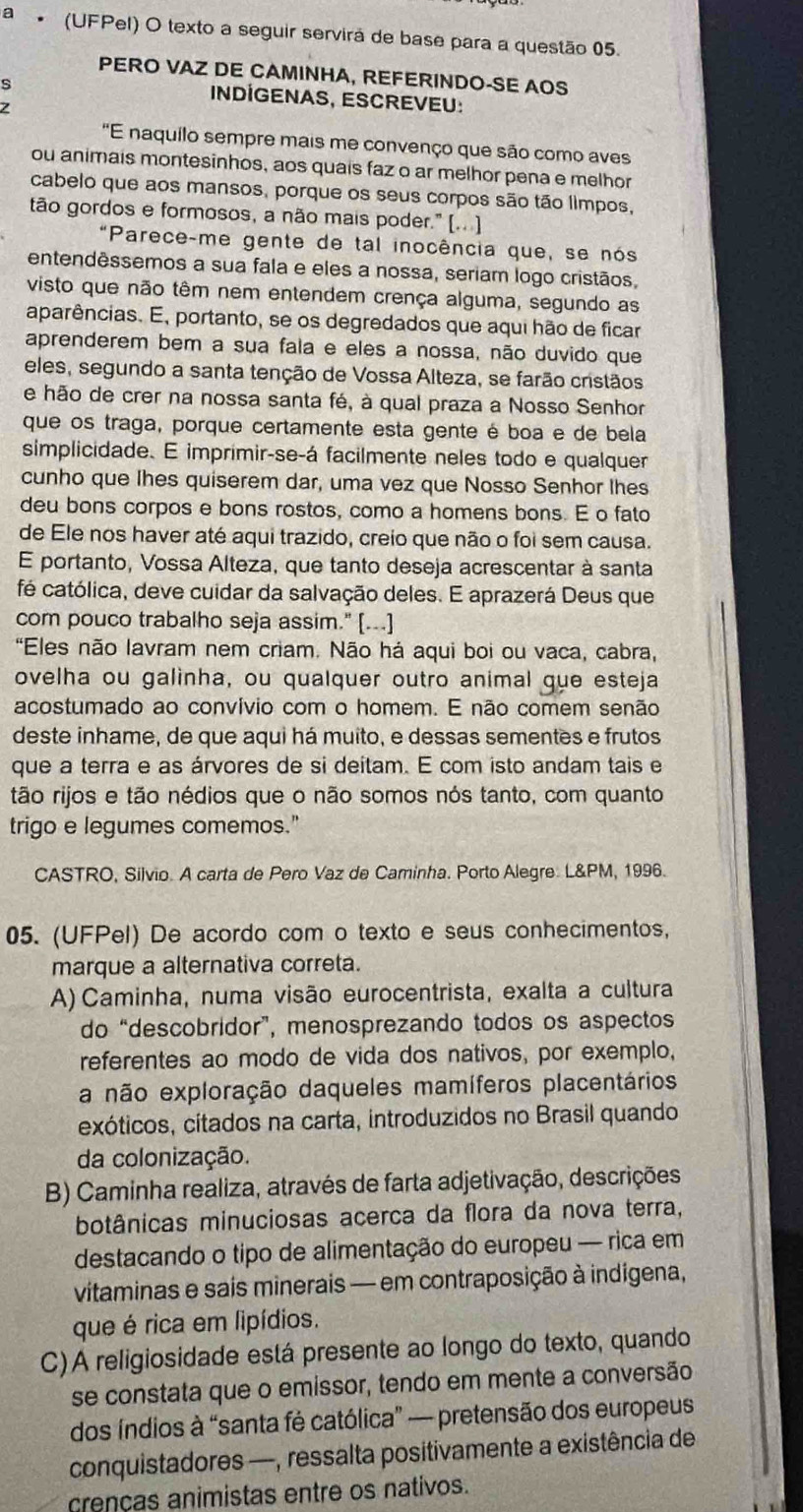 a * (UFPel) O texto a seguir servirá de base para a questão 05.
PERO VAZ DE CAMINHA, REFERINDO-SE AOS
INDÍGENAS, ESCREVEU:
"E naquilo sempre mais me convenço que são como aves
ou animais montesinhos, aos quais faz o ar melhor pena e melhor
cabelo que aos mansos, porque os seus corpos são tão limpos,
tão gordos e formosos, a não mais poder." (.. )]
"Parece-me gente de tal inocência que, se nós
entendêssemos a sua fala e eles a nossa, seriam logo cristãos,
visto que não têm nem entendem crença alguma, segundo as
aparências. E, portanto, se os degredados que aqui hão de ficar
aprenderem bem a sua fala e eles a nossa, não duvido que
eles, segundo a santa tenção de Vossa Alteza, se farão cristãos
e hão de crer na nossa santa fé, à qual praza a Nosso Senhor
que os traga, porque certamente esta gente é boa e de bela
simplicidade. E imprimir-se-á facilmente neles todo e qualquer
cunho que lhes quiserem dar, uma vez que Nosso Senhor lhes
deu bons corpos e bons rostos, como a homens bons. E o fato
de Ele nos haver até aqui trazido, creio que não o foi sem causa.
E portanto, Vossa Alteza, que tanto deseja acrescentar à santa
fé católica, deve cuidar da salvação deles. E aprazerá Deus que
com pouco trabalho seja assim." [...]
"Eles não lavram nem criam. Não há aqui boi ou vaca, cabra,
ovelha ou galinha, ou qualquer outro animal que esteja
acostumado ao convívio com o homem. E não comem senão
deste inhame, de que aqui há muito, e dessas sementes e frutos
que a terra e as árvores de si deitam. E com isto andam tais e
tão rijos e tão nédios que o não somos nós tanto, com quanto
trigo e legumes comemos."
CASTRO, Silvio. A carta de Pero Vaz de Caminha. Porto Alegre: L&PM, 1996.
05. (UFPel) De acordo com o texto e seus conhecimentos,
marque a alternativa correta.
A) Caminha, numa visão eurocentrista, exalta a cultura
do “descobridor”, menosprezando todos os aspectos
referentes ao modo de vida dos nativos, por exemplo,
a não exploração daqueles mamíferos placentários
exóticos, citados na carta, introduzidos no Brasil quando
da colonização.
B) Caminha realiza, através de farta adjetivação, descrições
botânicas minuciosas acerca da flora da nova terra,
destacando o tipo de alimentação do europeu — rica em
vitaminas e sais minerais — em contraposição à indígena,
que é rica em lipídios.
C)A religiosidade está presente ao longo do texto, quando
se constata que o emissor, tendo em mente a conversão
dos índios à “santa fé católica” — pretensão dos europeus
conquistadores —, ressalta positivamente a existência de
crenças animistas entre os nativos.