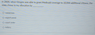 In 2008, when Oregon was able to grant Medicaid coverage to 10,000 additional citizens, the
state chose to try allocation by _
consensus
expert panel
court order
lottery