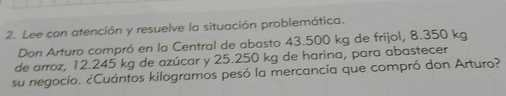 Lee con atención y resuelve la situación problemática. 
Don Arturo compró en la Central de abasto 43.500 kg de frijol, 8.350 kg
de arroz, 12.245 kg de azúcar y 25.250 kg de harina, para abastecer 
su negocío. ¿Cuántos kilogramos pesó la mercancía que compró don Arturo?