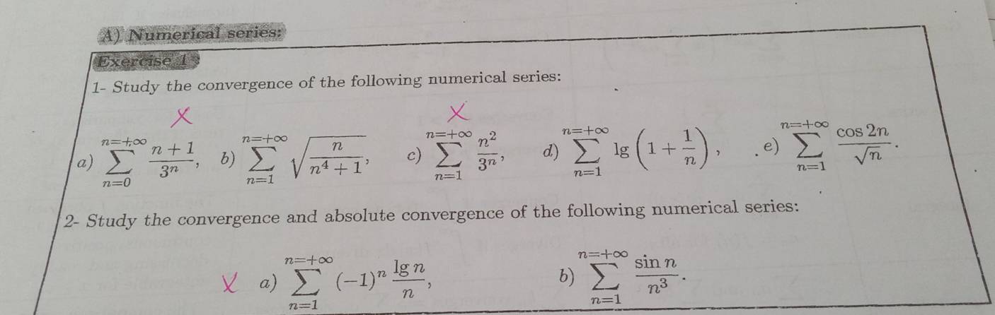 Numerical series: 
Exercise 1 
1- Study the convergence of the following numerical series: 
a) sumlimits _(n=0)^(n=+∈fty) (n+1)/3^n , b) sumlimits _(n=1)^(n=+∈fty)sqrt(frac n)n^4+1, c) sumlimits _(n=1)^(n=+∈fty) n^2/3^n , d) sumlimits _(n=1)^(n=+∈fty)lg (1+ 1/n ), e sumlimits _(n=1)^(n=+∈fty) cos 2n/sqrt(n) . 
2- Study the convergence and absolute convergence of the following numerical series: 
a) sumlimits _(n=1)^(n=+∈fty)(-1)^n lg n/n , sumlimits _(n=1)^(n=+∈fty) sin n/n^3 . 
b