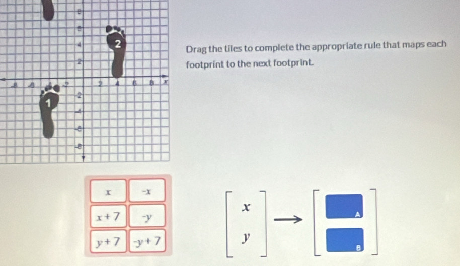 rag the tiles to complete the appropriate rule that maps each 
ootprint to the next footprint.
x -x
x+7 y
y+7 -y+7
beginbmatrix x yendbmatrix
- 
A