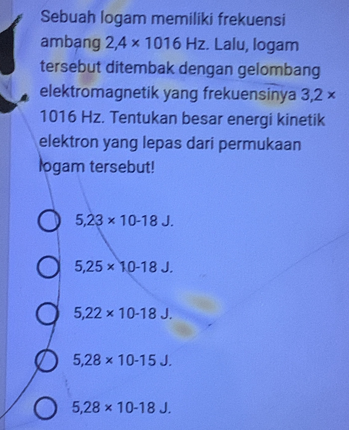 Sebuah logam memiliki frekuensi
ambạng 2,4* 1016Hz. Lalu, logam
tersebut ditembak dengan gelombang
elektromagnetik yang frekuensinya 3,2*
1016 Hz. Tentukan besar energi kinetik
elektron yang lepas dari permukaan
logam tersebut!
5,23* 10-18J.
5,25* 10-18J.
5,22* 10-18J.
5,28* 10-15J.
5,28* 10-18J.