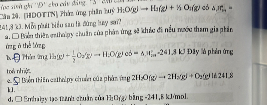 Học sinh ghi “Đ' cho câu đúng, "S' cho củ
Câu 20. [HDOTTN] Phản ứng phân huỷ H_2O(g)to H_2(g)+1/2O_2(g) có △ , H_(2va)°=
241, 8 kJ. Mỗi phát biểu sau là đúng hay sai?
a. * Biến thiên enthalpy chuẩn của phản ứng sẽ khác đi nếu nước tham gia phản
ứng ở thể lỏng.
b. Phản ứng H_2(g)+ 1/2 O_2(g)to H_2O(g)c6=△ , H_(298)^o-241, 8kJ Đây là phản ứng
toà nhiệt.
c. Biến thiên enthalpy chuẩn của phản ứng 2H_2O(g)to 2H_2(g)+O_2(g)la24l,8
kJ.
d. □ Enthalpy tạo thành chuẩn của H_2O(g)bang-241,8 kJ/mol.