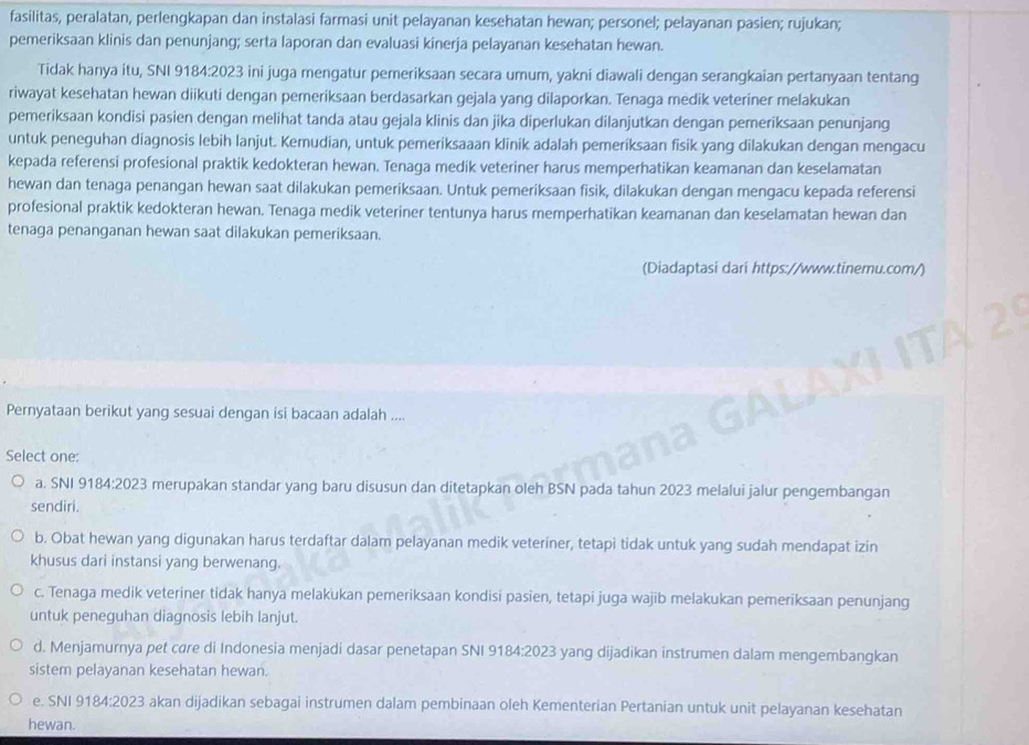 fasilitas, peralatan, perlengkapan dan instalasi farmasi unit pelayanan kesehatan hewan; personel; pelayanan pasien; rujukan;
pemeriksaan klinis dan penunjang; serta laporan dan evaluasi kinerja pelayanan kesehatan hewan.
Tidak hanya itu, SNI 9184:2023 ini juga mengatur pemeriksaan secara umum, yakni diawali dengan serangkaian pertanyaan tentang
riwayat kesehatan hewan diikuti dengan pemeriksaan berdasarkan gejala yang dilaporkan. Tenaga medik veteriner melakukan
pemeriksaan kondisi pasien dengan melihat tanda atau gejala klinis dan jika diperlukan dilanjutkan dengan pemeriksaan penunjang
untuk peneguhan diagnosis lebih lanjut. Kemudian, untuk pemeriksaaan klinik adalah pemeriksaan fisik yang dilakukan dengan mengacu
kepada referensi profesional praktik kedokteran hewan. Tenaga medik veteriner harus memperhatikan keamanan dan keselamatan
hewan dan tenaga penangan hewan saat dilakukan pemeriksaan. Untuk pemeriksaan fisik, dilakukan dengan mengacu kepada referensi
profesional praktik kedokteran hewan. Tenaga medik veteriner tentunya harus memperhatikan keamanan dan keselamatan hewan dan
tenaga penanganan hewan saat dilakukan pemeriksaan.
(Diadaptasi dari https://www.tinemu.com/)
Pernyataan berikut yang sesuai dengan isi bacaan adalah ....
Select one:
a. SNI 9184:2023 merupakan standar yang baru disusun dan ditetapkan oleh BSN pada tahun 2023 melalui jalur pengembangan
sendiri.
b. Obat hewan yang digunakan harus terdaftar dalam pelayanan medik veteriner, tetapi tidak untuk yang sudah mendapat izin
khusus dari instansi yang berwenang.
c. Tenaga medik veteriner tidak hanya melakukan pemeriksaan kondisi pasien, tetapi juga wajib melakukan pemeriksaan penunjang
untuk peneguhan diagnosis lebih lanjut.
d. Menjamurnya pet cøre di Indonesia menjadi dasar penetapan SNI 9184:2023 yang dijadikan instrumen dalam mengembangkan
sistem pelayanan kesehatan hewan.
e. SNI 9184:2023 akan dijadikan sebagai instrumen dalam pembinaan oleh Kementerian Pertanian untuk unit pelayanan kesehatan
hewan.