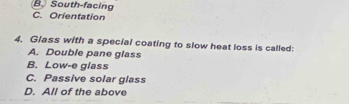 B. South-facing
C. Orientation
4. Glass with a special coating to slow heat loss is called:
A. Double pane glass
B. Low-e glass
C. Passive solar glass
D. All of the above