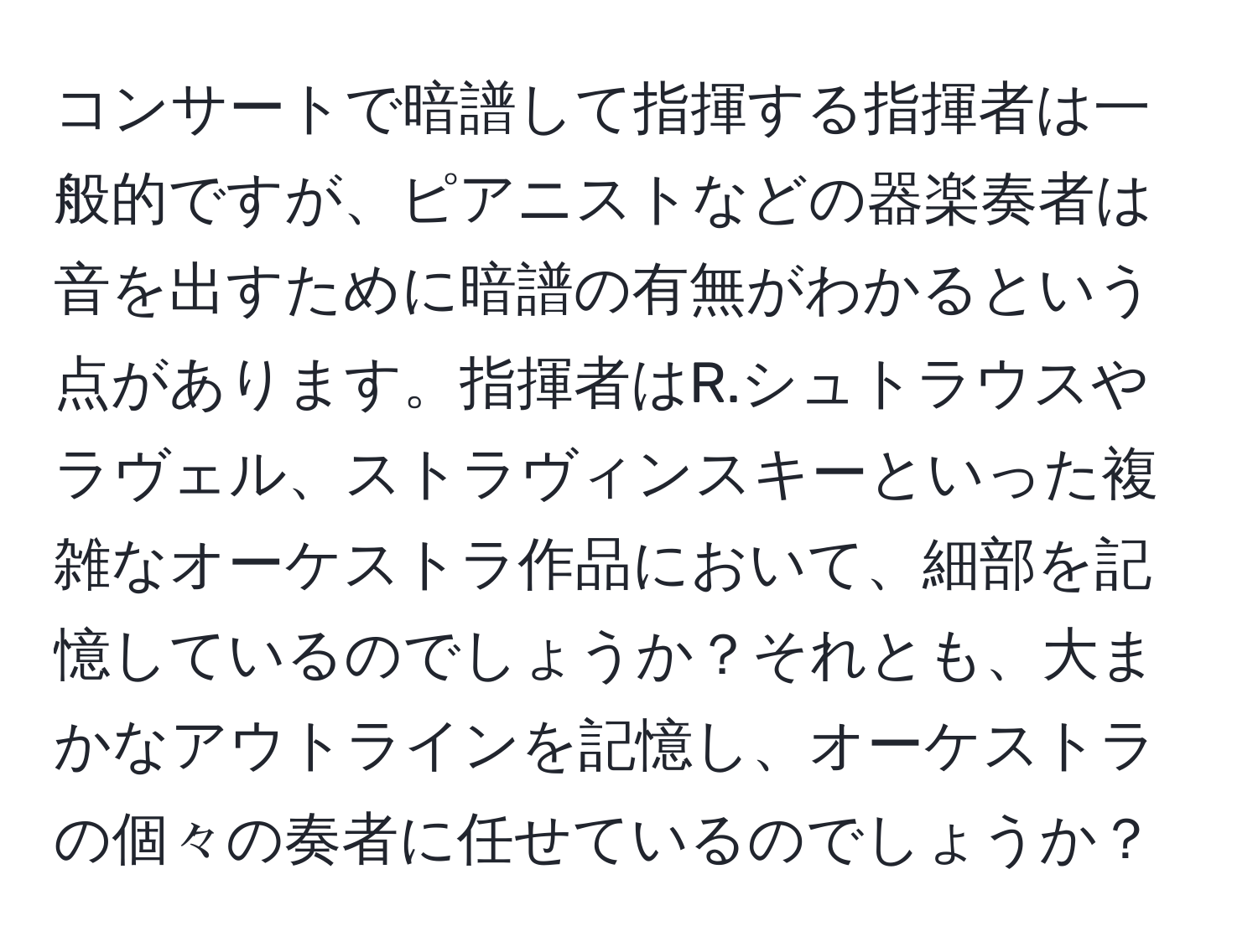 コンサートで暗譜して指揮する指揮者は一般的ですが、ピアニストなどの器楽奏者は音を出すために暗譜の有無がわかるという点があります。指揮者はR.シュトラウスやラヴェル、ストラヴィンスキーといった複雑なオーケストラ作品において、細部を記憶しているのでしょうか？それとも、大まかなアウトラインを記憶し、オーケストラの個々の奏者に任せているのでしょうか？