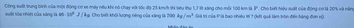 Công suất trung bình của một động cơ xe máy nếu khi nó chạy với tốc độ 25 km/h thì tiêu thụ 1,7 lít xăng cho mỗi 100 km là P . Cho biết hiệu suất của động cơ là 20% và năn 
suất tỏa nhiệt của xãng là 46· 10^6J/kg. Cho biết khối lượng riêng của xăng là 700kg/m^3 Giá trị của P là bao nhiêu W ? (kết quả làm tròn đến hàng đơn vị).