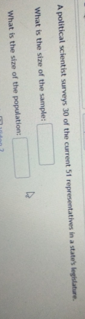 A political scientist surveys 30 of the current 51 representatives in a state's legislature. 
What is the size of the sample: □ 
What is the size of the population: □