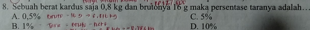 Sebuah berat kardus saja 0,8 kg dan brutonya 16 g maka persentase taranya adalah…
A. 0,5% C. 5%
B. 1% D. 10%