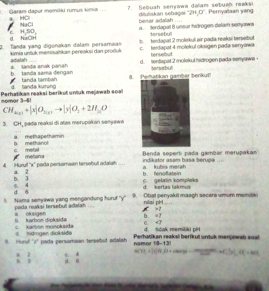 Garam dapur memiliki rumus kimia .... 7. Sebuah senyawa dalam sebuah reaksi
a. HCl dituliskan sebagai 2H_2O^-. Pernyataan yang
a NaCl benar adalah ....
C. H_2SO_4 a. terdapat 8 unsur hidrogen dalam senyawa
d. NaOH tersebut
b. terdapat 2 molekul air pada reaksi tersebut
2. Tanda yang digunakan dalam persamaan c. terdapat 4 molekul oksigen pada senyawa
kimia untuk memisahkan pereaksi dan produk tersebut
adalah
a. tanda anak panah d. terdapat 2 molekul hidrogen pada senyawa •
b. tanda sama dengan tersebut
tanḍa tambah 8. Perhatikan gambar berikut!
d. tanda kurung
Perhatikan reaksi berikut untuk mejawab soal
nomor 3-6!
CH_4(g)+|x|O_2(g)to |y|O_2+2H_|z|O
3. CH_4 pada reaksi di atas merupakan senyawa
a. methapethamin
b. methanol
c. metal
metana Benda seperti pada gambar merupakan
4. Huruf ''x' pada persamaan tersebut adalah … indikator asam basa berupa ....
a kubis merah
a. 2
b. 3 b、 fenofatein
c. 4 c. gelatin kompleks
d. 6 d. kertas lakmus
5. Nama senyawa yang mengandung huruf ''y' 9. Obat penyakit maagh secara umum memiliki
pada reaksi tersebut adalah .... nilai pH ....
a oksigen 7
b. =7
b karbon dioksida
C. ∠ 7
c. karbon monoksida
d hidrogen dioksida d. tidak memiliki pH
6. Huruf ''z'' pada persamaan tersebut adalah Perhatikan reaksi berikut untuk menjawab soal
nomor 10-13!
a. 2 c. 4
6CO_3+[x]H_2O+envanglto frac calarcsin θ sin alpha +C_cto C_3|_sin alpha +6O^circ +6O_2
b 3 d. 6
mo Pangelatuan Alam Kelaz Iuntok SMPRAs Samester Ganon - Bay