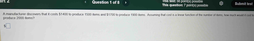 This test: 56 point(s) possible 
art 2 Question 1 of 8 This question: 7 point(s) possible Submit test 
A manufacturer discovers that it costs $1400 to produce 1500 items and $1700 to produce 1900 items. Assuming that cost is a linear function of the number of items, how much would it cost to 
produce 2000 items?