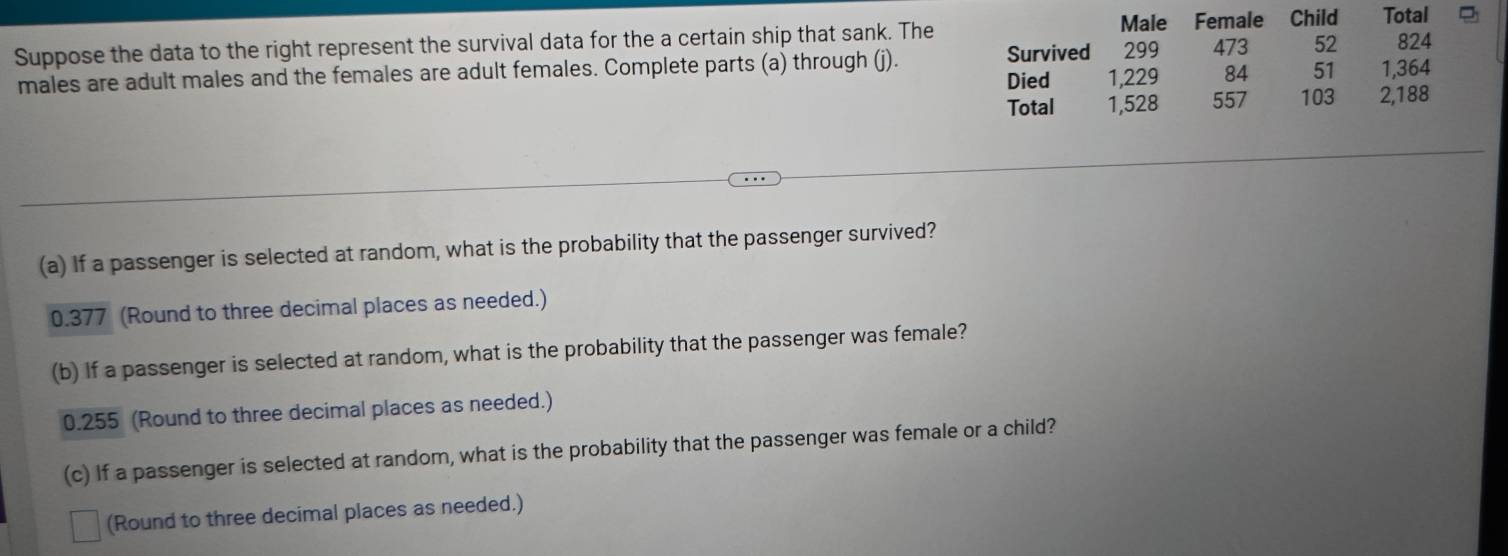 Male Female Child
299 473 52
Suppose the data to the right represent the survival data for the a certain ship that sank. The Total 824
males are adult males and the females are adult females. Complete parts (a) through (j). Survived 1,229 84 51 1,364
Died
Total 1,528 557 103 2,188
(a) If a passenger is selected at random, what is the probability that the passenger survived?
0.377 (Round to three decimal places as needed.)
(b) If a passenger is selected at random, what is the probability that the passenger was female?
0.255 (Round to three decimal places as needed.)
(c) If a passenger is selected at random, what is the probability that the passenger was female or a child?
(Round to three decimal places as needed.)