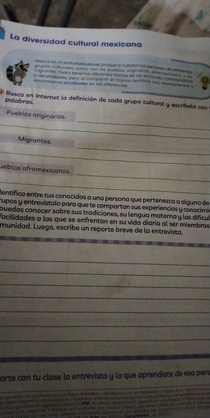 La diversidad cultural mexicana
México es un país pluricultural porque lo habitamos personas de diferentes
grupos culturales, como son los pueblos originarios, afromexicanos y los
migrantes. Todos tenemos diferentes formas de ver el mundo, característicos
y necesidades, pero al compartir el mismo territorio nos reconocemos y
encontramos similitudes en las diferencias.
Busca en Internet la definición de cada grupo cultural y escríbela con
palabras.
_
Pueblos originarios.
_
_
Migrantes.
_
_
ueblos afromexicanos.
_
dentifica entre tus conocidos a una persona que pertenezca a alguno de
rupos y entrevístalo para que te compartan sus experiencias y conocimia
puedas conocer sobre sus tradiciones, su lengua materna y las dificul
facilidades a las que se enfrentan en su vida diaria al ser miembros
munidad. Luego, escribe un reporte breve de la entrevista.
_
_
_
_
_
_
_
arte con tu clase la entrevista y lo que aprendiste de esa pers
omposición socioculitural de la entidad tederativa y de Méxica, y su configuración a travis de la hstora camo 
pu eblas originatias, crromo scanas migrántes y diversas comuniaades con características y necesidades quene
de la igualano un argnidad y direchor PDA. Anoiva la conformación pluncurtural y pluntnglle de México que se
omericanos, asgrantes y divcias comunidades que nabitan Méxica, que tienen prácticas cultuíalas e histora
nnntar, convers Weitte, celelbrar y compartc apreciando sui apartaciones al patrimonio cultural del poí