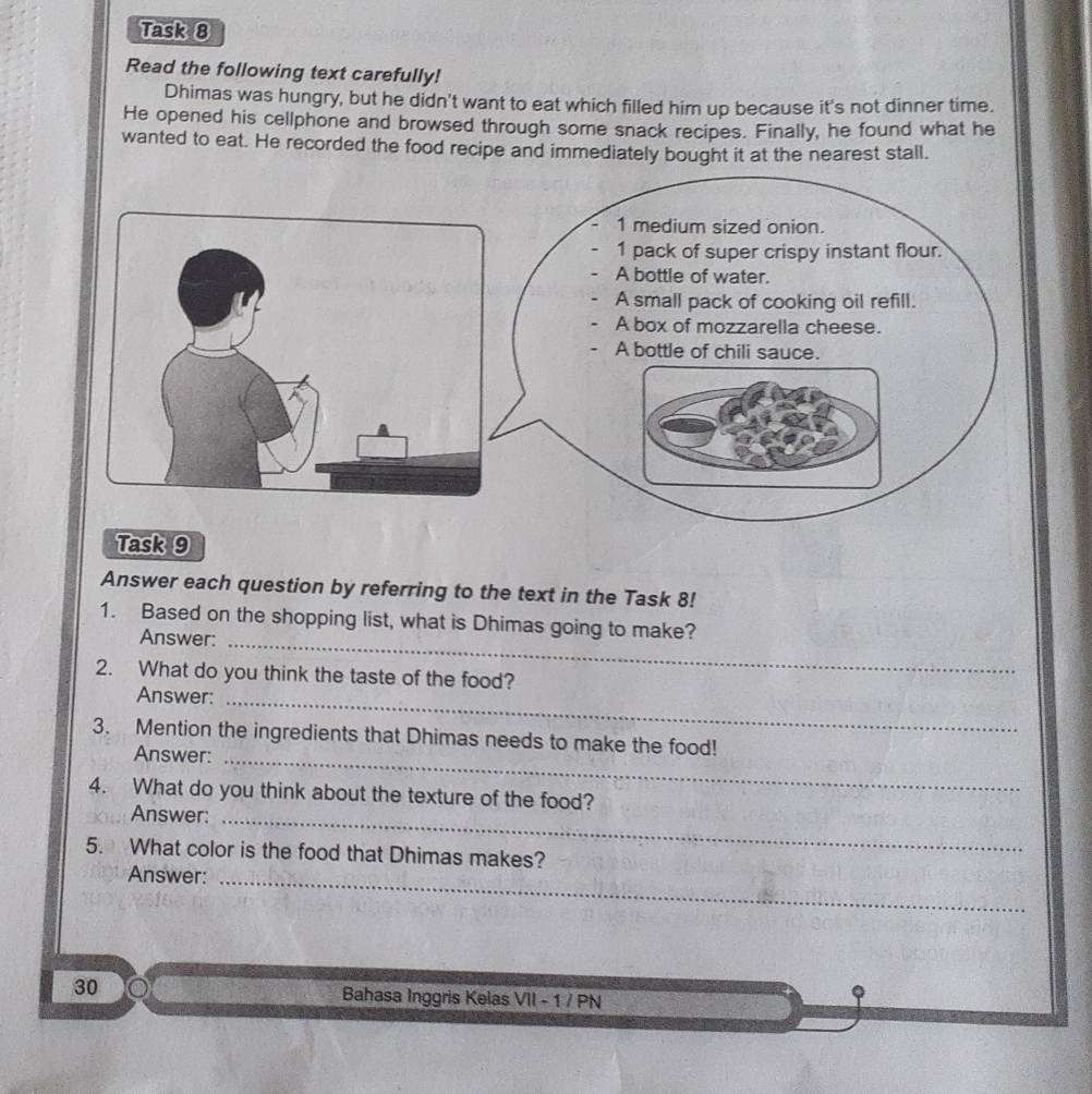 Task 8 
Read the following text carefully! 
Dhimas was hungry, but he didn't want to eat which filled him up because it's not dinner time. 
He opened his cellphone and browsed through some snack recipes. Finally, he found what he 
wanted to eat. He recorded the food recipe and immediately bought it at the nearest stall. 
1 medium sized onion. 
1 pack of super crispy instant flour. 
A bottle of water. 
A small pack of cooking oil refill. 
A box of mozzarella cheese. 
A bottle of chili sauce. 
Task 9 
Answer each question by referring to the text in the Task 8! 
1. Based on the shopping list, what is Dhimas going to make? 
Answer:_ 
2. What do you think the taste of the food? 
Answer:_ 
3. Mention the ingredients that Dhimas needs to make the food! 
Answer:_ 
4. What do you think about the texture of the food? 
Answer:_ 
5. What color is the food that Dhimas makes? 
Answer:_ 
30 Bahasa Inggris Kelas VII - 1 / PN