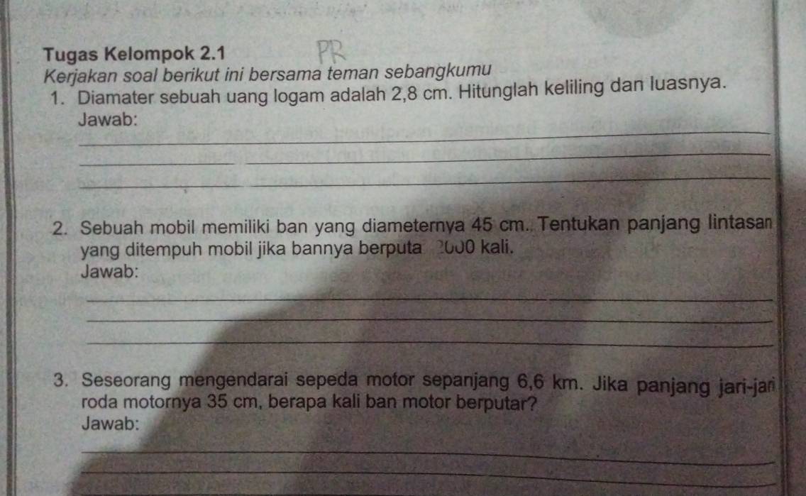 Tugas Kelompok 2.1 
Kerjakan soal berikut ini bersama teman sebangkumu 
1. Diamater sebuah uang logam adalah 2,8 cm. Hitunglah keliling dan luasnya. 
_ 
Jawab: 
_ 
_ 
2. Sebuah mobil memiliki ban yang diameternya 45 cm. Tentukan panjang lintasam 
yang ditempuh mobil jika bannya berputa 2000 kali. 
Jawab: 
_ 
_ 
_ 
3. Seseorang mengendarai sepeda motor sepanjang 6,6 km. Jika panjang jari-jar 
roda motornya 35 cm, berapa kali ban motor berputar? 
Jawab: 
_ 
_