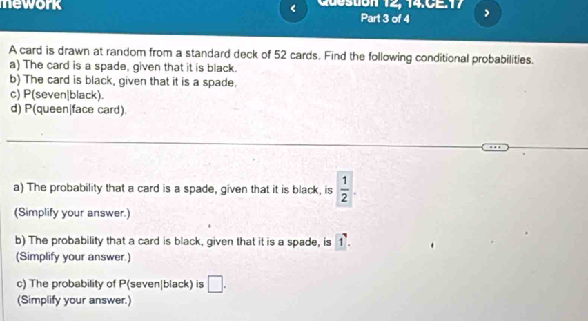 mework Question 12, 14.CE.17 > 
< 
Part 3 of 4 
A card is drawn at random from a standard deck of  52 cards. Find the following conditional probabilities. 
a) The card is a spade, given that it is black. 
b) The card is black, given that it is a spade. 
c) P(seven|black). 
d) P(queen|face card). 
a) The probability that a card is a spade, given that it is black, is  1/2 . 
(Simplify your answer.) 
b) The probability that a card is black, given that it is a spade, is 1. 
(Simplify your answer.) 
c) The probability of P(seven|black) is □ . 
(Simplify your answer.)