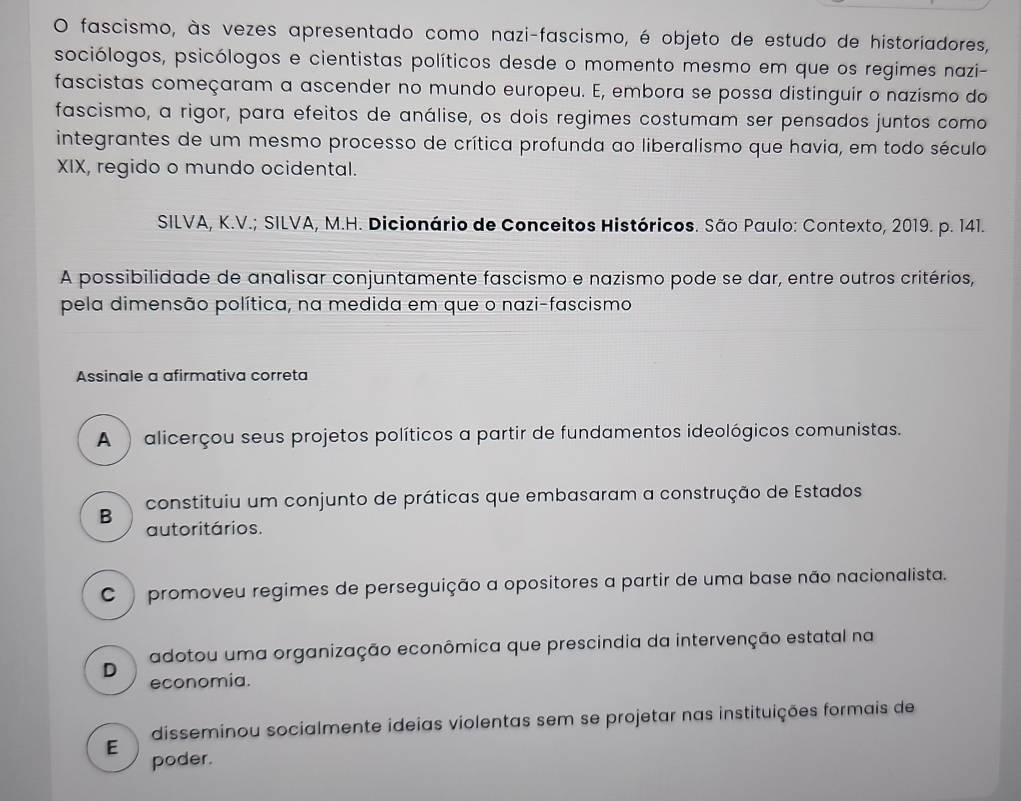 fascismo, às vezes apresentado como nazi-fascismo, é objeto de estudo de historiadores,
sociólogos, psicólogos e cientistas políticos desde o momento mesmo em que os regimes nazi-
fascistas começaram a ascender no mundo europeu. E, embora se possa distinguir o nazismo do
fascismo, a rigor, para efeitos de análise, os dois regimes costumam ser pensados juntos como
integrantes de um mesmo processo de crítica profunda ao liberalismo que havia, em todo século
XIX, regido o mundo ocidental.
SILVA, K.V.; SILVA, M.H. Dicionário de Conceitos Históricos. São Paulo: Contexto, 2019. p. 141.
A possibilidade de analisar conjuntamente fascismo e nazismo pode se dar, entre outros critérios,
pela dimensão política, na medida em que o nazi-fascismo
Assinale a afirmativa correta
A ) alicerçou seus projetos políticos a partir de fundamentos ideológicos comunistas.
B constituiu um conjunto de práticas que embasaram a construção de Estados
autoritários.
C promoveu regimes de perseguição a opositores a partir de uma base não nacionalista.
adotou uma organização econômica que prescindia da intervenção estatal na
D
economia.
disseminou socialmente ideias violentas sem se projetar nas instituições formais de
E
poder.