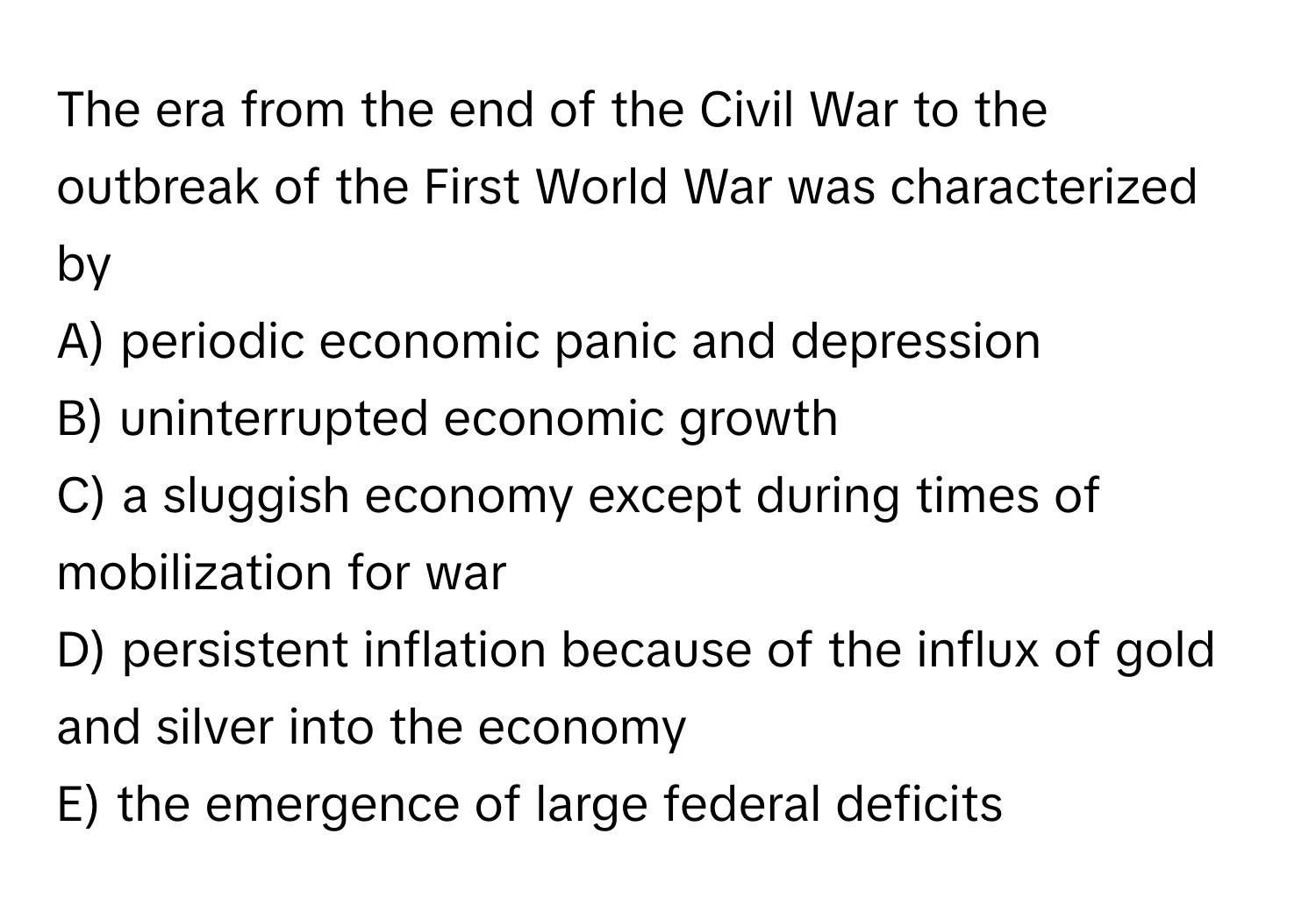 The era from the end of the Civil War to the outbreak of the First World War was characterized by 

A) periodic economic panic and depression
B) uninterrupted economic growth
C) a sluggish economy except during times of mobilization for war
D) persistent inflation because of the influx of gold and silver into the economy
E) the emergence of large federal deficits