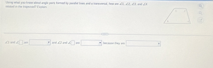 Using what you know about angle pairs formed by parallef lines and a transversal, how are ∠ 1, ∠ 2, ∠ 3
misted in the trapezoid? Explain. and ∠ 4
∠ 1 and ∠ □ m □ and ∠ 2 and ∠ □ are□ because they are □