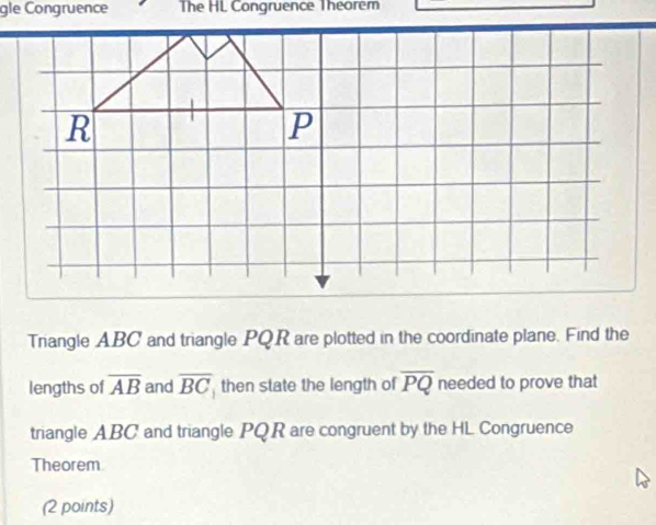 gle Congruence The HL Congruence Theorem 
Triangle ABC and triangle PQR are plotted in the coordinate plane. Find the 
lengths of overline AB and overline BC then state the length of overline PQ needed to prove that 
triangle ABC and triangle PQR are congruent by the HL Congruence 
Theorem 
(2 points)