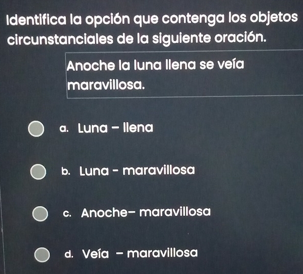 dentifica la opción que contenga los objetos
circunstanciales de la siguiente oración.
Anoche la luna Ilena se veía
maravillosa.
a. Luna - Ilena
b. Luna- maravillosa
c. Anoche- maravillosa
d. Veía - maravillosa