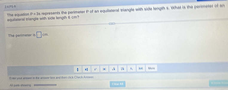 PS-9 
The equation P=3s represents the perimeter P of an equilateral triangle with side length s. What is the perimeter of an 
equilateral triangle with side length 6 cm? 
The perimeter is □ cm. 
: a^1 |- sqrt(□ ) B_1 (0,0) More 
Enter your answer in the answer box and then click Check Answer. 
All parts showing Clear All