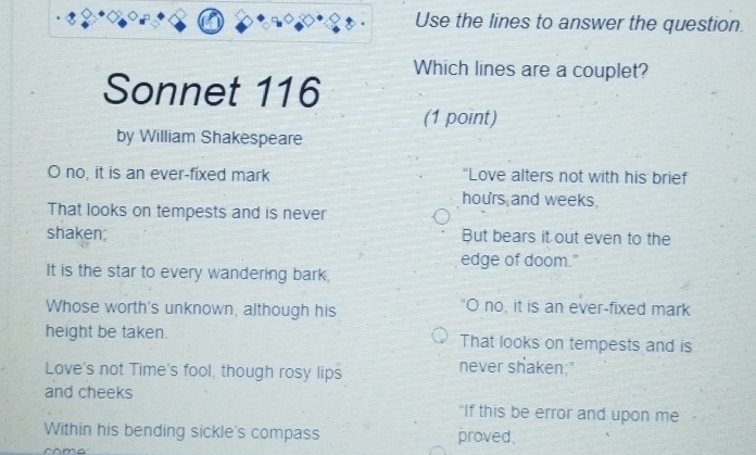 Use the lines to answer the question.
Which lines are a couplet?
Sonnet 116
(1 point)
by William Shakespeare
O no, it is an ever-fixed mark “Love alters not with his brief
hours and weeks.
That looks on tempests and is never
shaken But bears it out even to the
edge of doom."
It is the star to every wandering bark.
Whose worth's unknown, although his O no, it is an ever-fixed mark
height be taken. That looks on tempests and is
Love's not Time's fool, though rosy lips
never shaken."
and cheeks
"If this be error and upon me
Within his bending sickle's compass proved.