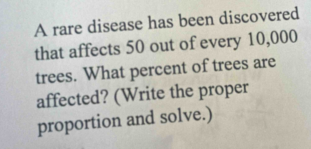 A rare disease has been discovered 
that affects 50 out of every 10,000
trees. What percent of trees are 
affected? (Write the proper 
proportion and solve.)