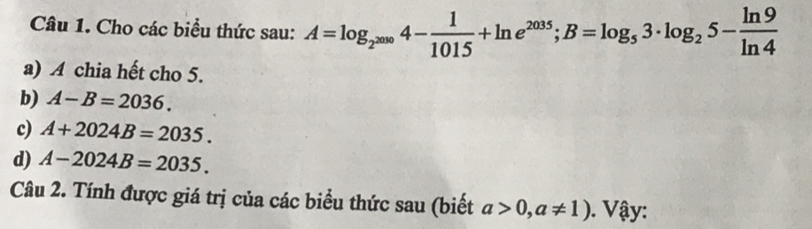 Cho các biểu thức sau: A=log _2^(2000)4- 1/1015 +ln e^(2035); B=log _53· log _25- ln 9/ln 4 
a) A chia hết cho 5. 
b) A-B=2036. 
c) A+2024B=2035. 
d) A-2024B=2035. 
Câu 2. Tính được giá trị của các biểu thức sau (biết a>0,a!= 1). Vậy: