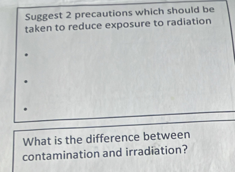 Suggest 2 precautions which should be 
taken to reduce exposure to radiation 
What is the difference between 
contamination and irradiation?