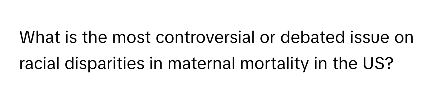 What is the most controversial or debated issue on racial disparities in maternal mortality in the US?