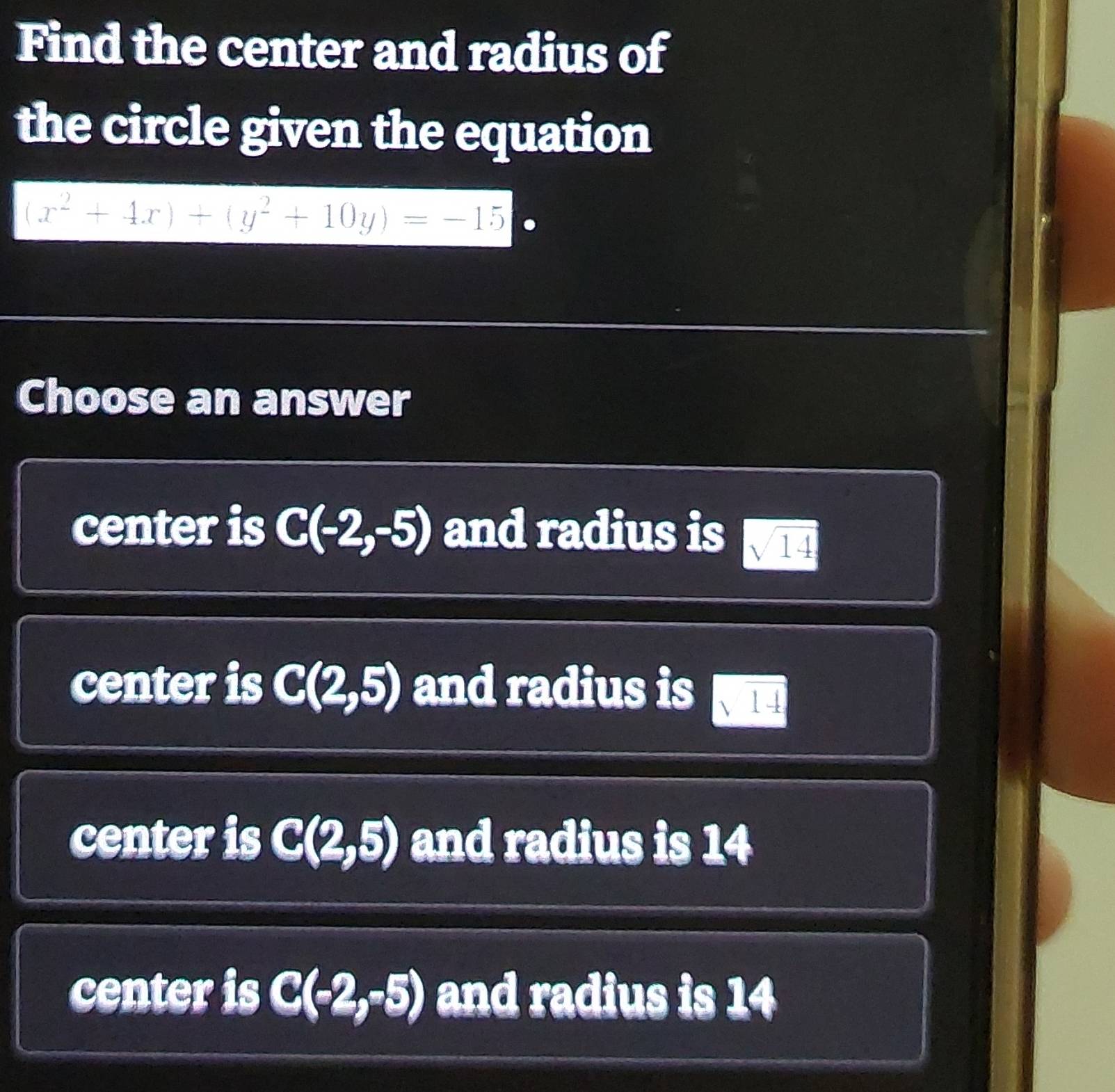 Find the center and radius of
the circle given the equation
(x^2+4x)+(y^2+10y)=-15
Choose an answer
center is C(-2,-5) and radius is sqrt(14)
center is C(2,5) and radius is sqrt(14)
center is C(2,5) and radius is 14
center is C(-2,-5) and radius is 14