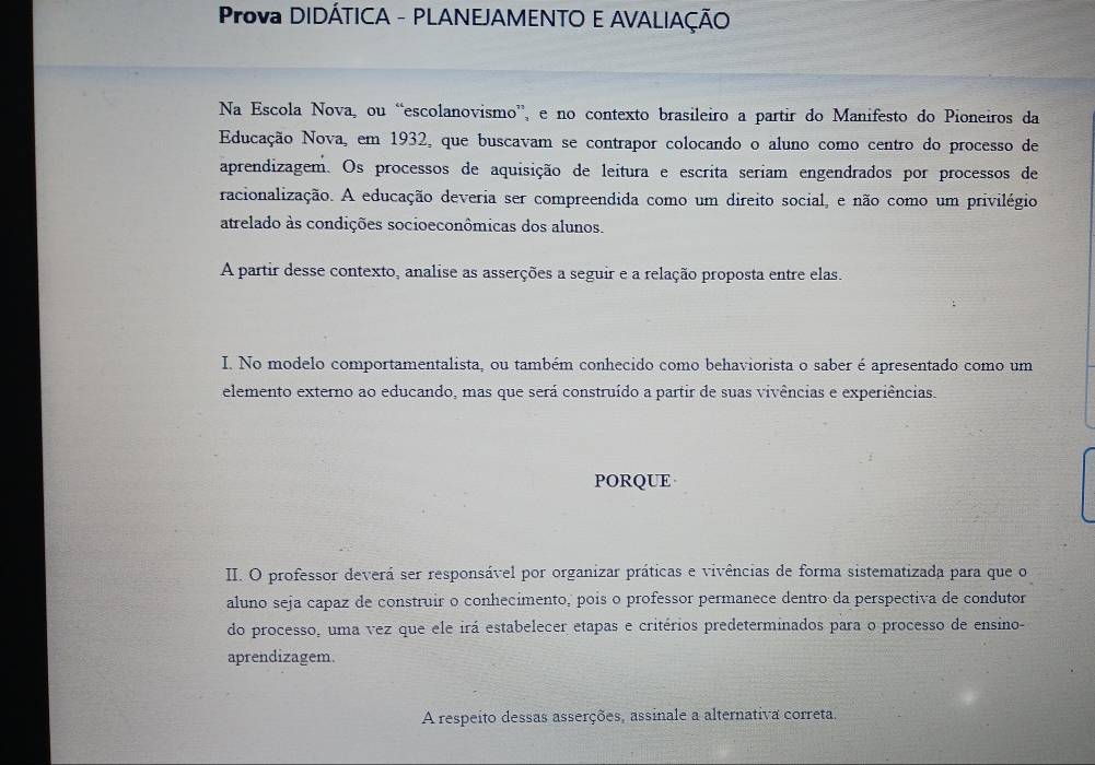 Prova DIDÁTICA - PLANEJAMENTO E AVALIAÇÃO 
Na Escola Nova, ou “escolanovismo”, e no contexto brasileiro a partir do Manifesto do Pioneiros da 
Educação Nova, em 1932, que buscavam se contrapor colocando o aluno como centro do processo de 
aprendizagem. Os processos de aquisição de leitura e escrita seriam engendrados por processos de 
racionalização. A educação deveria ser compreendida como um direito social, e não como um privilégio 
atrelado às condições socioeconômicas dos alunos. 
A partir desse contexto, analise as asserções a seguir e a relação proposta entre elas. 
I. No modelo comportamentalista, ou também conhecido como behaviorista o saber é apresentado como um 
elemento externo ao educando, mas que será construído a partir de suas vivências e experiências. 
PORQUE 
II. O professor deverá ser responsável por organizar práticas e vivências de forma sistematizada para que o 
aluno seja capaz de construir o conhecimento, pois o professor permanece dentro da perspectiva de condutor 
do processo, uma vez que ele irá estabelecer etapas e critérios predeterminados para o processo de ensino- 
aprendizagem. 
A respeito dessas asserções, assinale a alternativa correta.