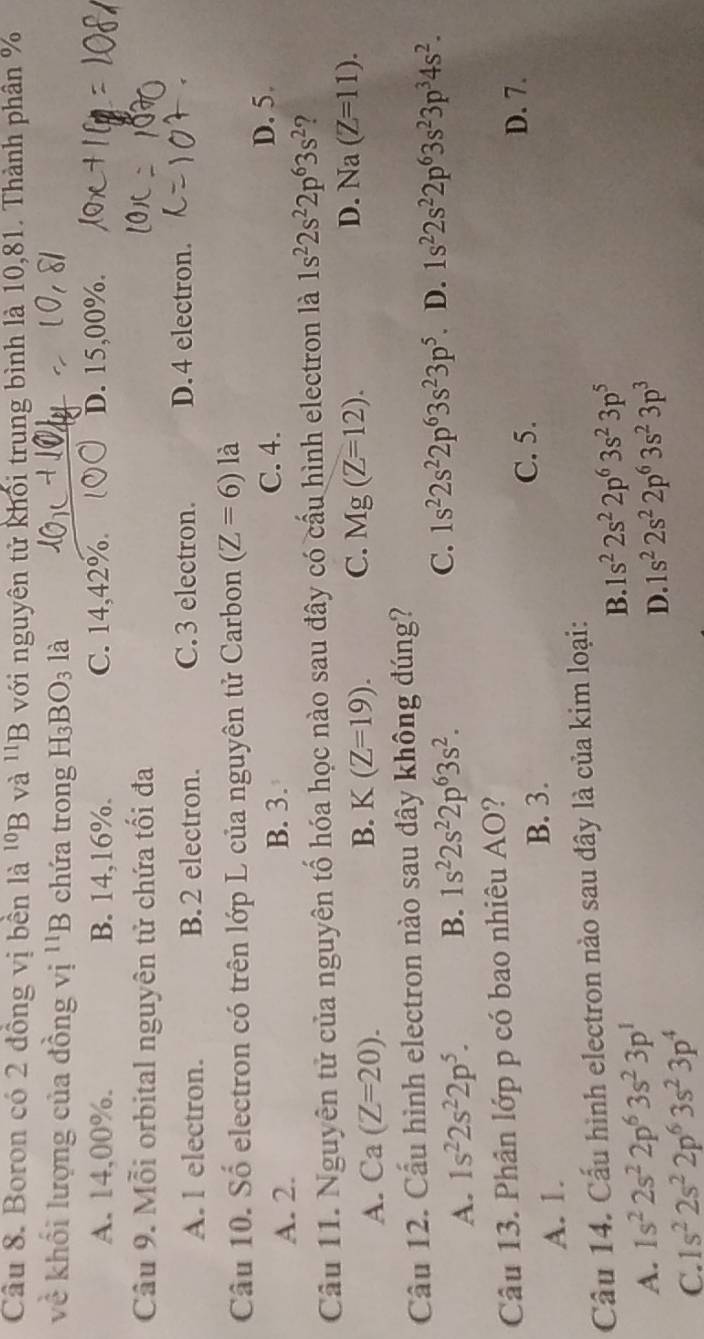 Boron có 2 đồng vị bền là ^10B và ^11B với nguyên tử khối trung bình là 10,81. Thành phân %
về khối lượng của đồng vị 1 'B chứa trong H_3BO_3 là
A. 14,00%. B. 14,16%. C. 14,42%. ○ D. 15,00%.
Câu 9. Mỗi orbital nguyên tử chứa tối đa
A. l electron. B.2 electron. C.3 electron. D.4 electron.
Câu 10. Số electron có trên lớp L của nguyên tử Carbon (Z=6) là
A. 2. B. 3.
C. 4. D. 5.
Câu 11. Nguyên tử của nguyên tố hóa học nào sau đây có cấu hình electron là 1s^22s^22p^63s^2 ?
A. Ca(Z=20).
B. K(Z=19). C. Mg(Z=12). D. Na(Z=11).
Cầu 12. Cấu hình electron nào sau đây không đúng?
A. 1s^22s^22p^5. B. 1s^22s^22p^63s^2. C. 1s^22s^22p^63s^23p^5 D. 1s^22s^22p^63s^23p^34s^2.
Câu 13. Phân lớp p có bao nhiêu AO?
A. 1. B. 3.
C. 5.
D. 7.
Câu 14. Cấu hình electron nào sau đây là của kim loại:
B. 1s^22s^22p^63s^23p^5
A. 1s^22s^22p^63s^23p^1
D. 1s^22s^22p^63s^23p^3
C. 1s^22s^22p^63s^23p^4