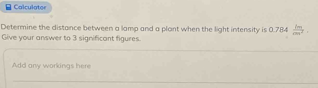 Calculator 
Determine the distance between a lamp and a plant when the light intensity is 0.784 lm/cm^2 . 
Give your answer to 3 significant figures. 
_ 
_ 
Add any workings here 
_ 
_