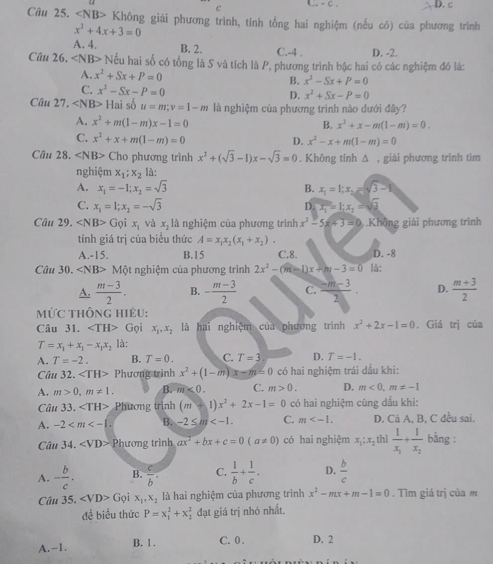 Không giải phương trình, tính tổng hai nghiệm (nếu có) của phương trình
x^2+4x+3=0
A. 4. B. 2. C.-4 . D. -2.
Câu 26. ∠ NB> Nếu hai số có tổng là S và tích là P, phương trình bậc hai có các nghiệm đó là:
A. x^2+Sx+P=0 B. x^2-Sx+P=0
C. x^2-Sx-P=0 x^2+Sx-P=0
D.
Câu 27. ∠ NB>Hais a u=m;v=1-m là nghiệm của phương trình nào dưới đây?
A. x^2+m(1-m)x-1=0
B. x^2+x-m(1-m)=0.
C. x^2+x+m(1-m)=0 D. x^2-x+m(1-m)=0
Câu 28. ∠ NB> Cho phương trình x^2+(sqrt(3)-1)x-sqrt(3)=0. Không tính △ , giải phương trình tìm
nghiệm x_1;x_2 là:
A. x_1=-1;x_2=sqrt(3) B. x_1=1;x_2=sqrt(3)-1
C. x_1=1;x_2=-sqrt(3) D. x_1=1;x_2=sqrt(3)
Câu 29. ∠ NB>Grho dot 1x_1 và x_2la nghiệm của phương trình x^2-5x+3=0 Không giải phương trình
tính giá trị của biểu thức A=x_1x_2(x_1+x_2).
A.-15. B.15 C.8. D. -8
Câu 30. ∠ NB> Một nghiệm của phương trình 2x^2-(m-1)x+m-3=0 là:
A.  (m-3)/2 . - (m-3)/2   (-m-3)/2 . D.  (m+3)/2 
B.
C.
MỨC THÔNG HIÊU:
Câu 31. Gọi x_1,x_2 là hai nghiệm của phương trình x^2+2x-1=0. Giá trị của
T=x_1+x_1-x_1x_2 là:
A. T=-2. B. T=0. C. T=3 D. T=-1.
Câu 32. Phương trình x^2+(1-m)x-m=0 có hai nghiệm trái dấu khi:
A. m>0,m!= 1. B. m<0. C. m>0. D. m<0,m!= -1
Câu 33. Phương trình (m+1)x^2+2x-1=0 có hai nghiệm cùng dấu khi:
A. -2 B. -2≤ m C. m D. Cá A, B, C đều sai.
Câu 34. Phương trình ax^2+bx+c=0(a!= 0) có hai nghiệm x_1;x_2 thì frac 1x_1+frac 1x_2 bàng :
A. - b/c .  c/b .  1/b + 1/c . D.  b/c 
B.
C.
Câu 35. ∠ VD> Gọi X_1,X_2 là hai nghiệm của phương trình x^2-mx+m-1=0. Tìm giá trị của m
đề biểu thức P=x_1^2+x_2^2 đạt giá trị nhỏ nhất.
A.-1. B. 1 . C. 0 . D. 2