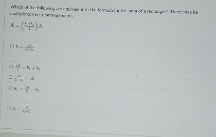 Which of the following are equivalent to the formula for the area of a rectangle? There may be
multiple correct rearrangements.
A=(frac b_1+b_22)h
h=frac 2A△ _1+b_2
 2A/h =b_1+b_2
frac 2hb_1+b_2=A
b_1= 2A/8 -b_2
h=frac At_1+t_2