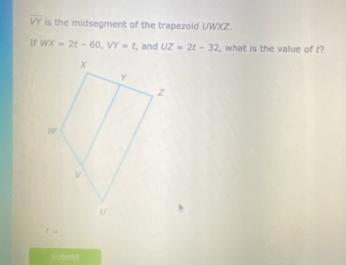 overline VY is the midsegment of the trapezoid UWXZ. 
If WX=2t-60, VY=t , and UZ=2t-32 , what is the value of t?
t=
Submit