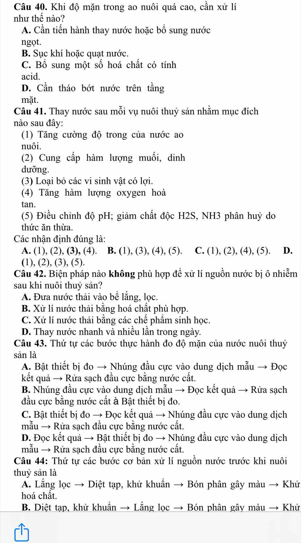 Khi độ mặn trong ao nuôi quá cao, cần xử lí
như thế nào?
A. Cần tiến hành thay nước hoặc bổ sung nước
ngọt.
B. Sục khí hoặc quạt nước.
C. Bổ sung một số hoá chất có tính
acid.
D. Cần tháo bớt nước trên tầng
mặt.
Câu 41. Thay nước sau mỗi vụ nuôi thuỷ sản nhằm mục đích
nào sau đây:
(1) Tăng cường độ trong của nước ao
nuôi.
(2) Cung cấp hàm lượng muối, dinh
dưỡng.
(3) Loại bỏ các vi sinh vật có lợi.
(4) Tăng hàm lượng oxygen hoà
tan.
(5) Điều chỉnh độ pH; giảm chất độc H2S, NH3 phân huỷ do
thức ăn thừa.
Các nhận định đúng là:
A. (1), (2), (3), (4). B. (1), (3), (4), (5). C. (1), (2), (4), (5). ₹D.
(1), (2), (3), (5).
Câu 42. Biện pháp nào không phù hợp để xử lí nguồn nước bị ô nhiễm
sau khi nuôi thuỷ sản?
A. Đưa nước thải vào bể lắng, lọc.
B. Xử lí nước thải bằng hoá chất phù hợp.
C. Xử lí nước thải bằng các chế phẩm sinh học.
D. Thay nước nhanh và nhiều lần trong ngày.
Câu 43. Thứ tự các bước thực hành đo độ mặn của nước nuôi thuỷ
sản là
A. Bật thiết bị đo → Nhúng đầu cực vào dung dịch mẫu → Đọc
kết quả → Rửa sạch đầu cực bằng nước cất.
B. Nhúng đầu cực vào dung dịch mẫu → Đọc kết quả → Rửa sạch
đầu cực bằng nước cất à Bật thiết bị đo.
C. Bật thiết bị đo → Đọc kết quả → Nhúng đầu cực vào dung dịch
mẫu → Rửa sạch đầu cực bằng nước cất.
D. Đọc kết quả → Bật thiết bị đo → Nhúng đầu cực vào dung dịch
mẫu → Rửa sạch đầu cực bằng nước cất.
Câu 44: Thứ tự các bước cơ bản xử lí nguồn nước trước khi nuôi
thuỷ sản là
A. Lắng lọc → Diệt tạp, khử khuẩn → Bón phân gây màu → Khử
hoá chất.
B. Diệt tạp, khử khuẩn → Lắng lọc → Bón phân gây màu → Khử