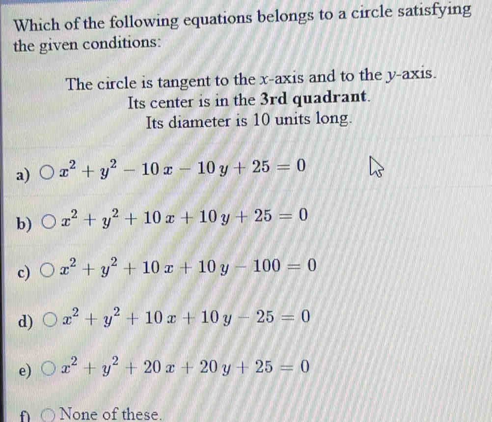 Which of the following equations belongs to a circle satisfying
the given conditions:
The circle is tangent to the x-axis and to the y-axis.
Its center is in the 3rd quadrant.
Its diameter is 10 units long.
a) x^2+y^2-10x-10y+25=0
b) x^2+y^2+10x+10y+25=0
c) x^2+y^2+10x+10y-100=0
d) x^2+y^2+10x+10y-25=0
e) x^2+y^2+20x+20y+25=0
f None of these.